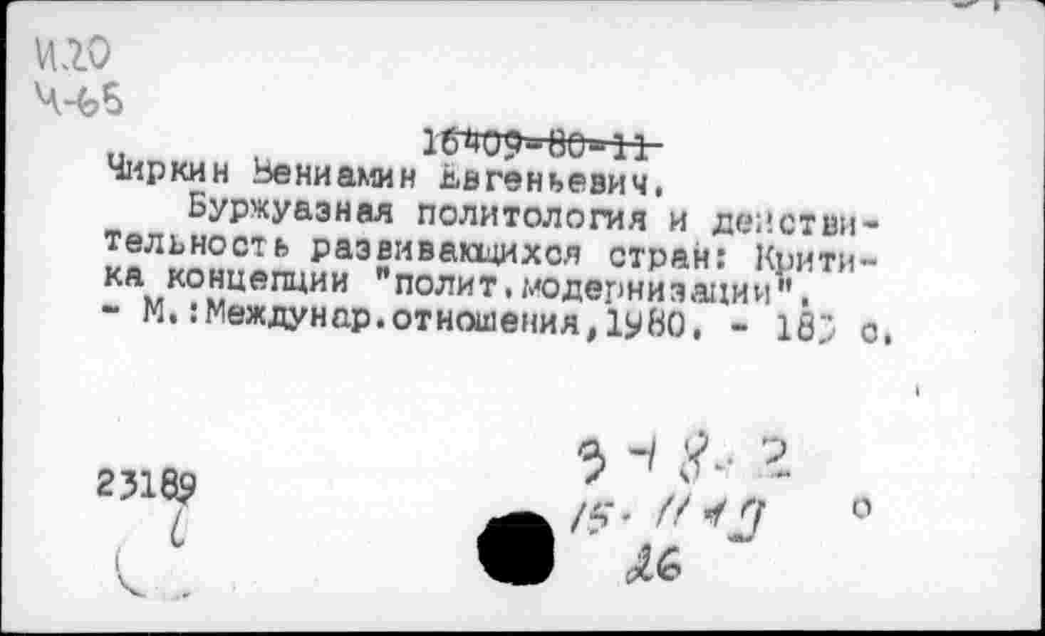 ﻿и.го
Чиркин Вениамин Евгеньевич,
Буржуазная политология и действительность развивающихся стран: Крити-камКОмЦепции "полит«модернизации".
- М. :Междунар.отношения,1у80, - 18; с.
2318$
о